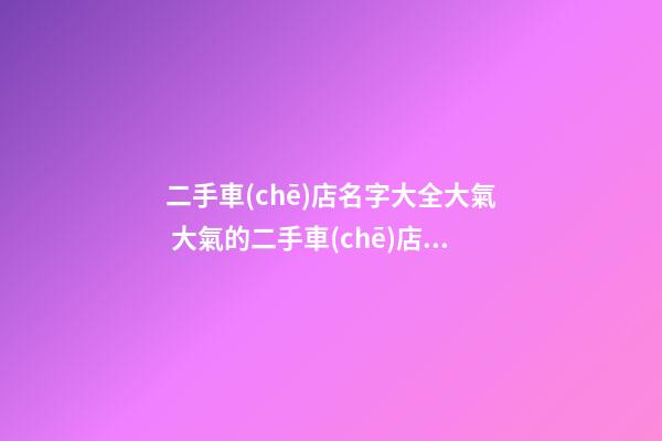 二手車(chē)店名字大全大氣 大氣的二手車(chē)店名大全